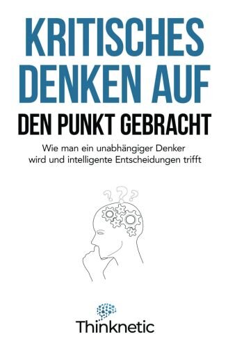Kritisches Denken auf den Punkt gebracht: Wie man ein unabhängiger Denker wird und intelligente Entscheidungen trifft (Kritisches Denken Meistern, Band 1)